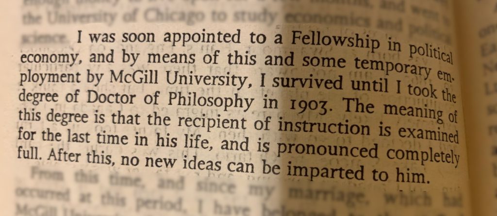 I was soon appointed to a Fellowship in political economy, and by means of this and some temporary employment by McGill University, I survived until I took the degree of Doctor of Philosophy in 1903. The meaning of this degree, is that the recipient of instruction is examined for the last time in his life, and is pronounced completely full. After this, no new ideas can be imparted to him.